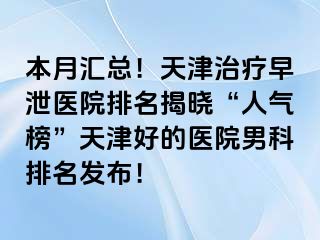 本月汇总！天津治疗早泄医院排名揭晓“人气榜”天津好的医院男科排名发布！