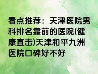 看点推荐：天津医院男科排名靠前的医院(健康直击)天津和平九洲医院口碑好不好