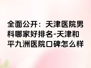 全面公开：天津医院男科哪家好排名-天津和平九洲医院口碑怎么样