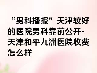 “男科播报”天津较好的医院男科靠前公开-天津和平九洲医院收费怎么样