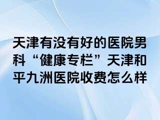 天津有没有好的医院男科“健康专栏”天津和平九洲医院收费怎么样