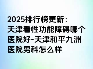 2025排行榜更新：天津看性功能障碍哪个医院好-天津和平九洲医院男科怎么样