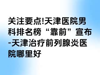 关注要点!天津医院男科排名榜“靠前”宣布-天津治疗前列腺炎医院哪里好