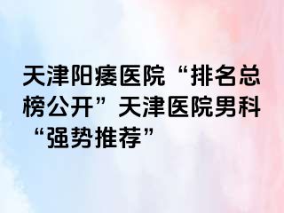天津阳痿医院“排名总榜公开”天津医院男科“强势推荐”