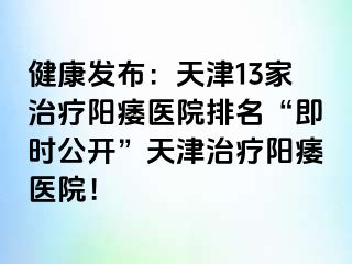 健康发布：天津13家治疗阳痿医院排名“即时公开”天津治疗阳痿医院！