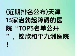 (近期排名公布)天津13家治勃起障碍的医院“TOP3名单公开”，锦欣和平九洲医院！