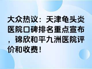 大众热议：天津龟头炎医院口碑排名重点宣布，锦欣和平九洲医院评价和收费！