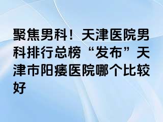 聚焦男科！天津医院男科排行总榜“发布”天津市阳痿医院哪个比较好