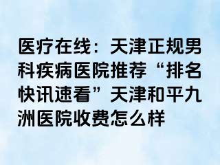 医疗在线：天津正规男科疾病医院推荐“排名快讯速看”天津和平九洲医院收费怎么样