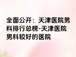 全面公开：天津医院男科排行总榜-天津医院男科较好的医院