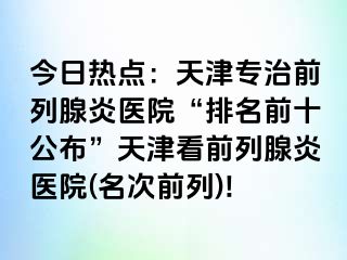 今日热点：天津专治前列腺炎医院“排名前十公布”天津看前列腺炎医院(名次前列)!