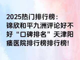 2025热门排行榜：锦欣和平九洲评论好不好“口碑排名”天津阳痿医院排行榜排行榜!