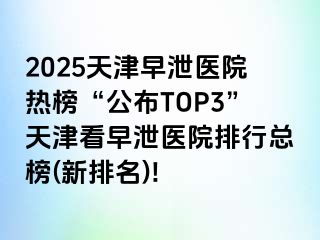 2025天津早泄医院热榜“公布TOP3”天津看早泄医院排行总榜(新排名)!