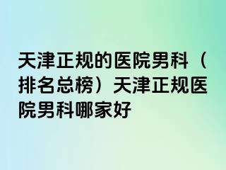 天津正规的医院男科（排名总榜）天津正规医院男科哪家好