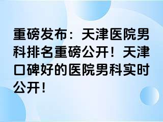 重磅发布：天津医院男科排名重磅公开！天津口碑好的医院男科实时公开！