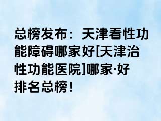 总榜发布：天津看性功能障碍哪家好[天津治性功能医院]哪家·好排名总榜！