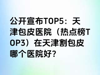 公开宣布TOP5：天津包皮医院（热点榜TOP3）在天津割包皮哪个医院好？