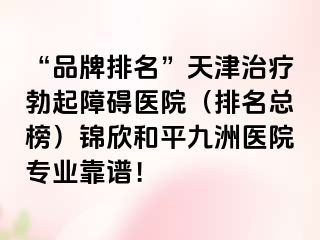 “品牌排名”天津治疗勃起障碍医院（排名总榜）锦欣和平九洲医院专业靠谱！