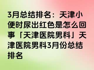 3月总结排名：天津小便时尿出红色是怎么回事「天津医院男科」天津医院男科3月份总结排名