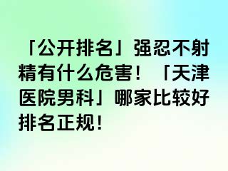 「公开排名」强忍不射精有什么危害！「天津医院男科」哪家比较好排名正规！
