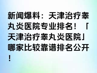 新闻爆料：天津治疗睾丸炎医院专业排名！「天津治疗睾丸炎医院」哪家比较靠谱排名公开！