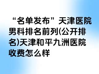 “名单发布”天津医院男科排名前列(公开排名)天津和平九洲医院收费怎么样
