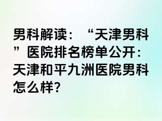 男科解读：“天津男科”医院排名榜单公开：天津和平九洲医院男科怎么样？