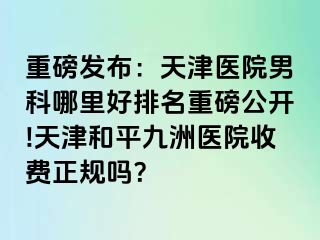 重磅发布：天津医院男科哪里好排名重磅公开!天津和平九洲医院收费正规吗？