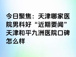 今日聚焦：天津哪家医院男科好“近期要闻”天津和平九洲医院口碑怎么样
