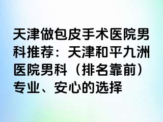 天津做包皮手术医院男科推荐：天津和平九洲医院男科（排名靠前）专业、安心的选择