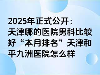 2025年正式公开：天津哪的医院男科比较好“本月排名”天津和平九洲医院怎么样