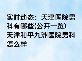实时动态：天津医院男科有哪些(公开一览)天津和平九洲医院男科怎么样
