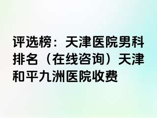 评选榜：天津医院男科排名（在线咨询）天津和平九洲医院收费