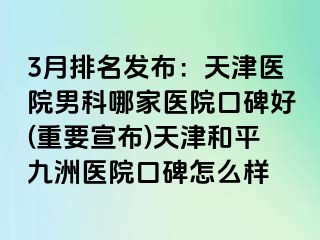 3月排名发布：天津医院男科哪家医院口碑好(重要宣布)天津和平九洲医院口碑怎么样