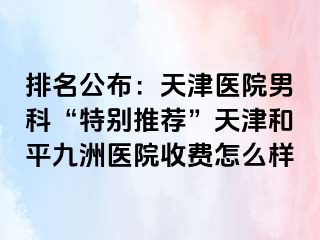 排名公布：天津医院男科“特别推荐”天津和平九洲医院收费怎么样
