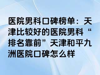 医院男科口碑榜单：天津比较好的医院男科“排名靠前”天津和平九洲医院口碑怎么样