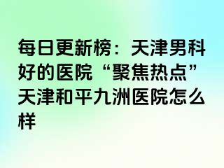 每日更新榜：天津男科好的医院“聚焦热点”天津和平九洲医院怎么样