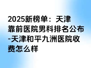 2025新榜单：天津靠前医院男科排名公布-天津和平九洲医院收费怎么样