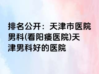 排名公开：天津市医院男科(看阳痿医院)天津男科好的医院