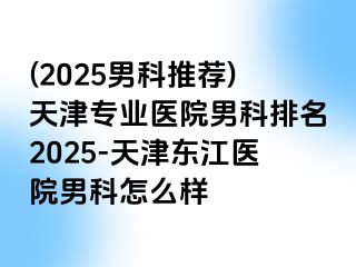 (2025男科推荐)天津专业医院男科排名2025-天津东江医院男科怎么样