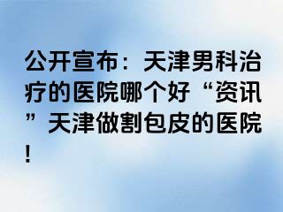 公开宣布：天津男科治疗的医院哪个好“资讯”天津做割包皮的医院!