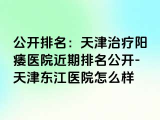 公开排名：天津治疗阳痿医院近期排名公开-天津东江医院怎么样