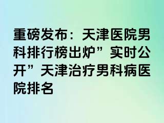 重磅发布：天津医院男科排行榜出炉”实时公开”天津治疗男科病医院排名