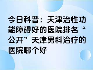 今日科普：天津治性功能障碍好的医院排名“公开”天津男科治疗的医院哪个好